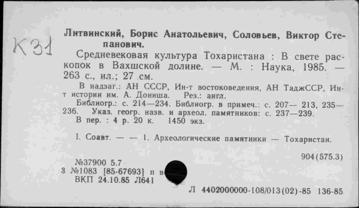 ﻿Литвинский, Борис Анатольевич, Соловьев, Виктор Степанович.
Средневековая культура Тохаристана : В свете раскопок в Вахшской долине. — М. : Наука, 1985. — 263 с., ил.; 27 см.
В надзаг.: АН СССР, Ин-т востоковедения, АН ТаджССР, Ин-т истории им. А. Дониша. Рез.: англ.
Библиогр.: с. 214—234. Библиогр. в примем.: с. 207— 213, 235— 236. Указ, геогр. назв, и археол. памятников: с. 237—239.
В пер. : 4 р. 20 к. 1450 экз.
I. Соавт. — — 1. Археологические памятники — Тохаристан.
№37900 5.7
3 №1083 [85-67693] п в ВКП 24.10.85 Л64І
Л
904(575.3)
4402000000-108/013(02)-85 136-85